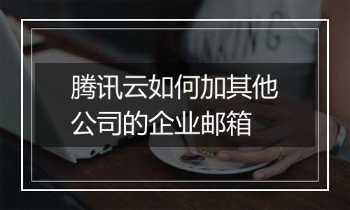 腾讯云如何加其他公司的企业邮箱