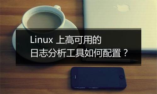 Linux 上高可用的日志分析工具如何配置？