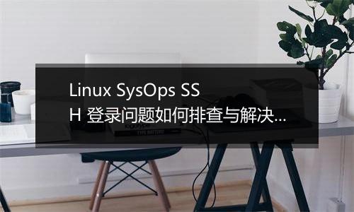 Linux SysOps SSH 登录问题如何排查与解决?