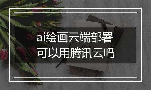ai绘画云端部署可以用腾讯云吗