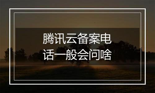 腾讯云备案电话一般会问啥
