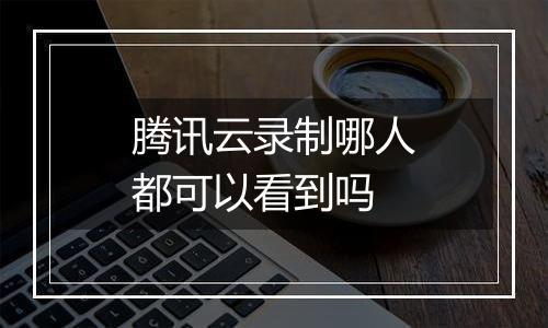 腾讯云录制哪人都可以看到吗