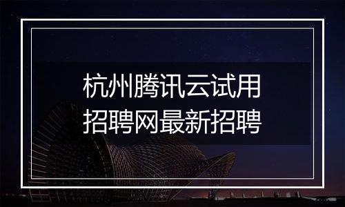 杭州腾讯云试用招聘网最新招聘