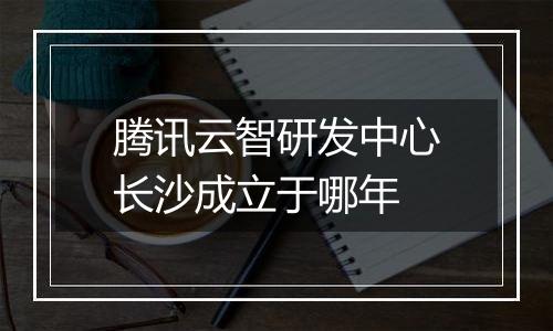腾讯云智研发中心长沙成立于哪年