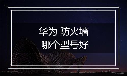 华为 防火墙 哪个型号好