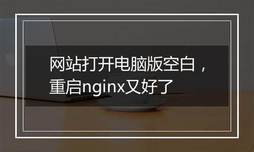 网站打开电脑版空白,重启nginx又好了