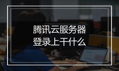 腾讯云服务器登录上干什么