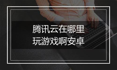 腾讯云在哪里玩游戏啊安卓