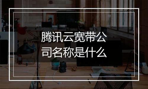 腾讯云宽带公司名称是什么