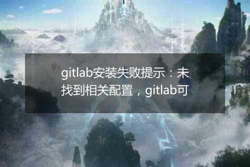 gitlab安装失败提示：未找到相关配置，gitlab可