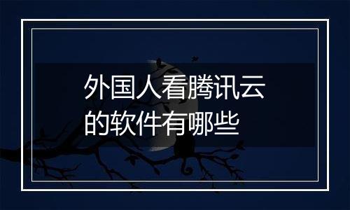 外国人看腾讯云的软件有哪些