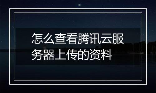 怎么查看腾讯云服务器上传的资料