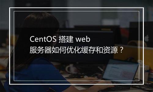 CentOS 搭建 web 服务器如何优化缓存和资源?