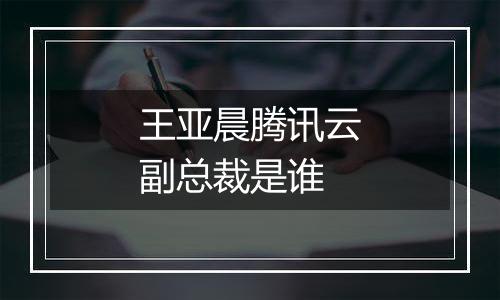 王亚晨腾讯云副总裁是谁