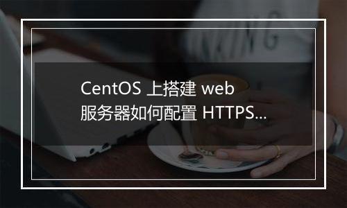 CentOS 上搭建 web 服务器如何配置 HTTPS?有哪些注意事项?