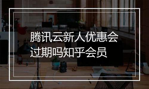 腾讯云新人优惠会过期吗知乎会员