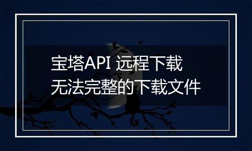 宝塔API 远程下载无法完整的下载文件