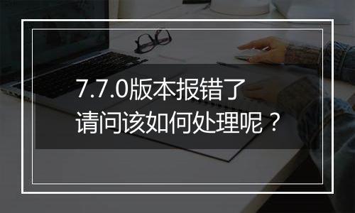 7.7.0版本报错了请问该如何处理呢?
