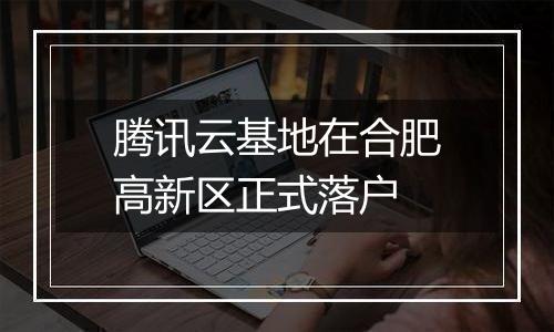 腾讯云基地在合肥高新区正式落户