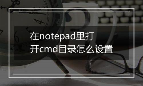 在notepad里打开cmd目录怎么设置