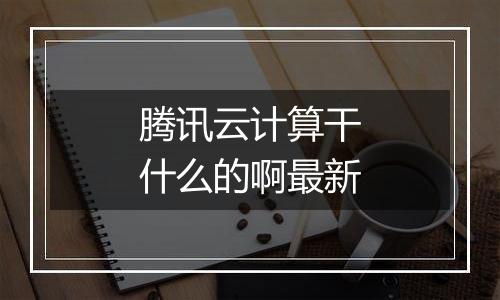 腾讯云计算干什么的啊最新