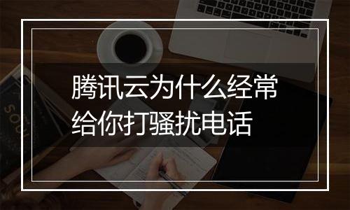 腾讯云为什么经常给你打骚扰电话