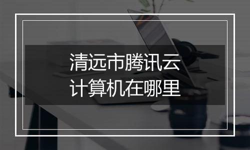 清远市腾讯云计算机在哪里