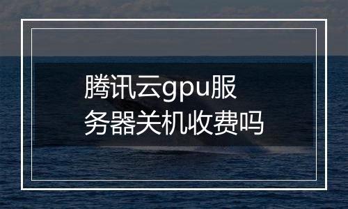 腾讯云gpu服务器关机收费吗