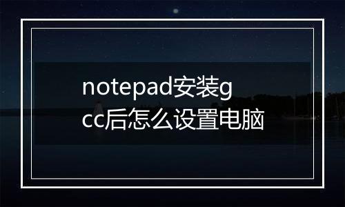 notepad安装gcc后怎么设置电脑