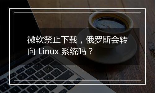 微软禁止下载,俄罗斯会转向 Linux 系统吗?