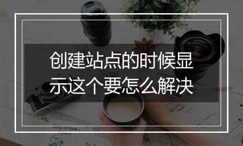 创建站点的时候显示这个要怎么解决