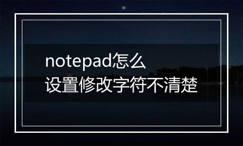 notepad怎么设置修改字符不清楚