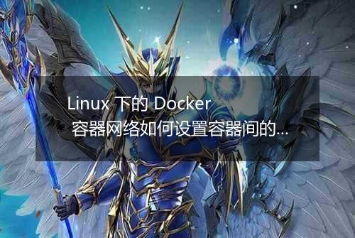 Linux 下的 Docker 容器网络如何设置容器间的网络连接和通信?