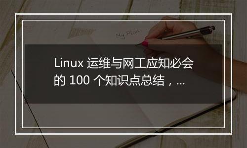 Linux 运维与网工应知必会的 100 个知识点总结,全面吗?