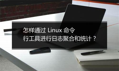 怎样通过 Linux 命令行工具进行日志聚合和统计?