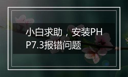 小白求助,安装PHP7.3报错问题
