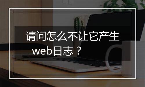 请问怎么不让它产生  web日志？