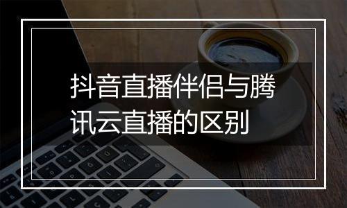 抖音直播伴侣与腾讯云直播的区别