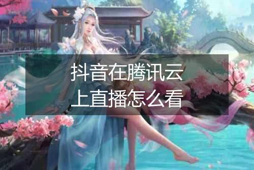 抖音在腾讯云上直播怎么看