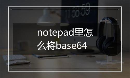 notepad里怎么将base64