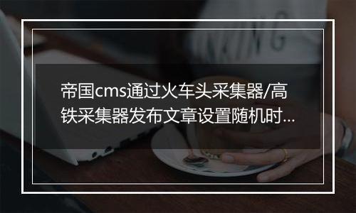 帝国cms通过火车头采集器/高铁采集器发布文章设置随机时间