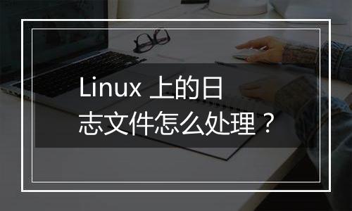 Linux 上的日志文件怎么处理？