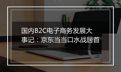 国内B2C电子商务发展大事记:京东当当口水战居首