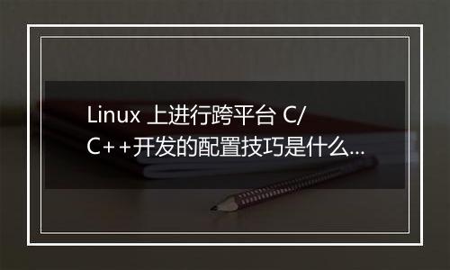 Linux 上进行跨平台 C/C++开发的配置技巧是什么？