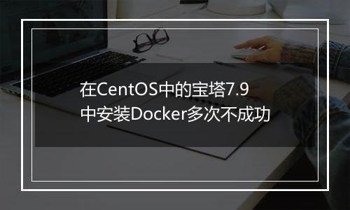 在CentOS中的宝塔7.9中安装Docker多次不成功