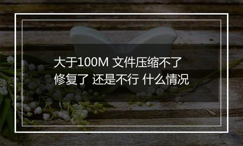 大于100M 文件压缩不了 修复了 还是不行 什么情况