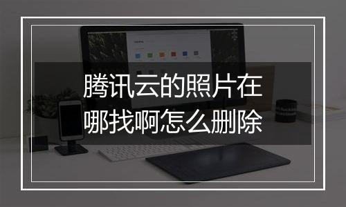 腾讯云的照片在哪找啊怎么删除