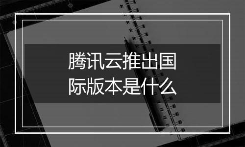 腾讯云推出国际版本是什么