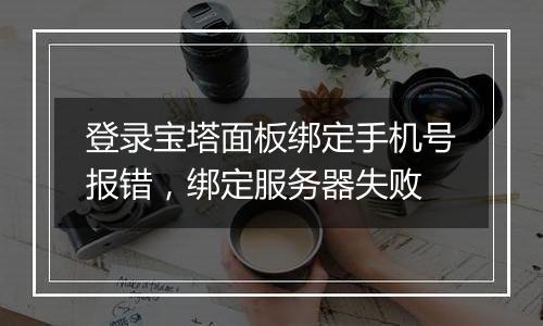 登录宝塔面板绑定手机号报错，绑定服务器失败