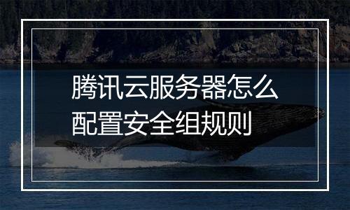 腾讯云服务器怎么配置安全组规则